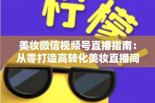 美妆微信视频号直播指南：从零打造高转化美妆直播间的全流程攻略