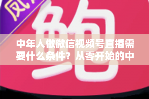 中年人做微信视频号直播需要什么条件？从零开始的中年人直播创业全攻略