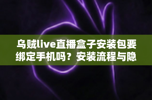 乌贼live直播盒子安装包要绑定手机吗?安装流程与隐私安全全解析 乌贼live直播盒子安装包要绑定手机吗?安装流程与隐私安全全解析