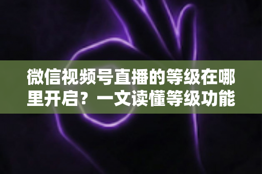 微信视频号直播的等级在哪里开启?一文读懂等级功能入口与开启全流程 微信视频号直播的等级在哪里开启?一文读懂等级功能入口与开启全流程