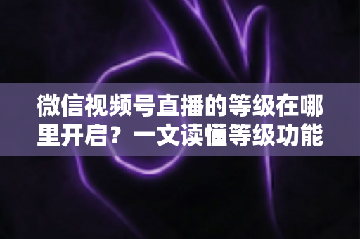 微信视频号直播的等级在哪里开启?一文读懂等级功能入口与开启全流程 微信视频号直播的等级在哪里开启?一文读懂等级功能入口与开启全流程