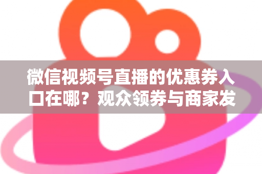 微信视频号直播的优惠券入口在哪？观众领券与商家发券全流程指南