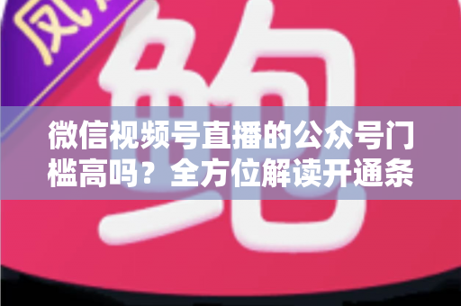微信视频号直播的公众号门槛高吗？全方位解读开通条件、资质要求与运营变现指南