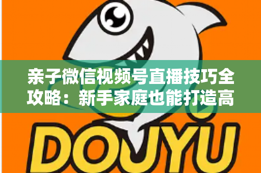 亲子微信视频号直播技巧全攻略：新手家庭也能打造高人气直播间的实用指南