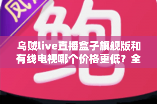 乌贼live直播盒子旗舰版和有线电视哪个价格更低?全方位费用对比与家庭选购指南 乌贼live直播盒子旗舰版和有线电视哪个价格更低?全方位费用对比与家庭选购指南