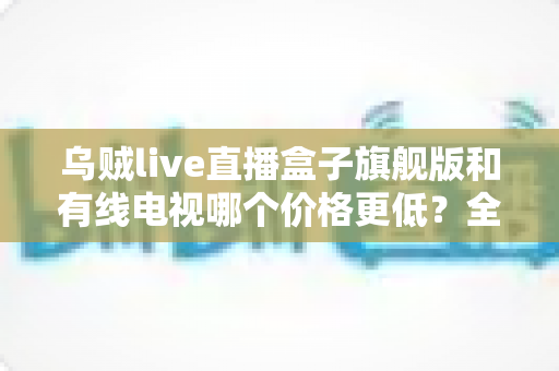 乌贼live直播盒子旗舰版和有线电视哪个价格更低？全方位费用对比与家庭选购指南