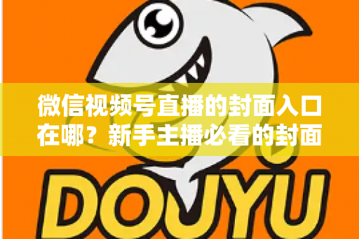 微信视频号直播的封面入口在哪？新手主播必看的封面设置全流程指南