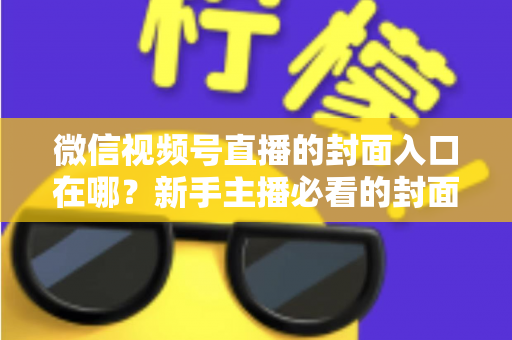 微信视频号直播的封面入口在哪？新手主播必看的封面设置全流程指南