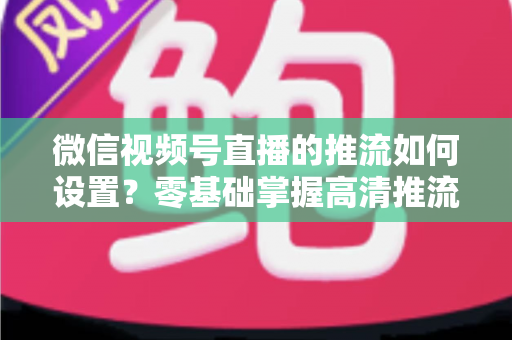 微信视频号直播的推流如何设置？零基础掌握高清推流直播完整教程