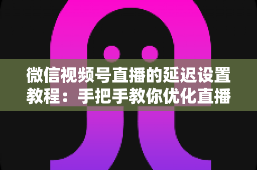 微信视频号直播的延迟设置教程：手把手教你优化直播互动体验的完整实操指南
