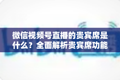 微信视频号直播的贵宾席是什么？全面解析贵宾席功能、权益与使用攻略
