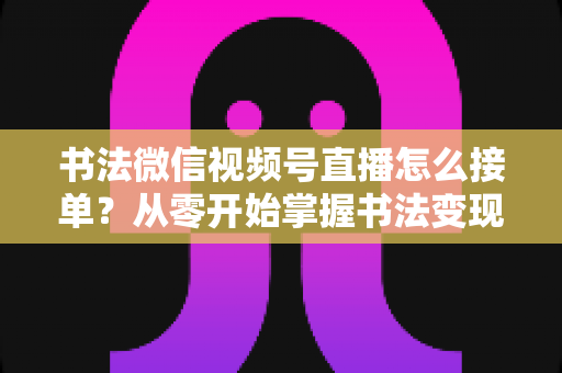 书法微信视频号直播怎么接单？从零开始掌握书法变现的高效接单实战指南