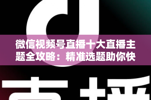 微信视频号直播十大直播主题全攻略:精准选题助你快速涨粉变现的实战指南 微信视频号直播十大直播主题全攻略:精准选题助你快速涨粉变现的实战指南