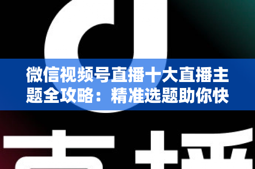 微信视频号直播十大直播主题全攻略：精准选题助你快速涨粉变现的实战指南