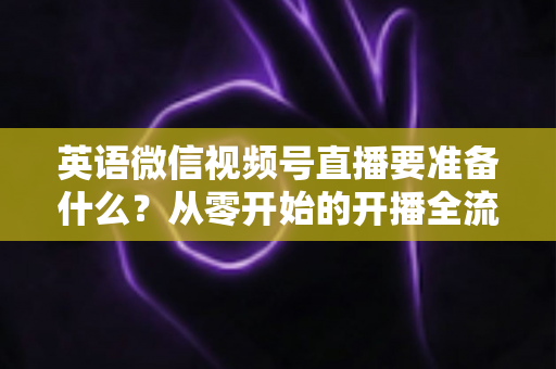 英语微信视频号直播要准备什么？从零开始的开播全流程准备清单与实战攻略
