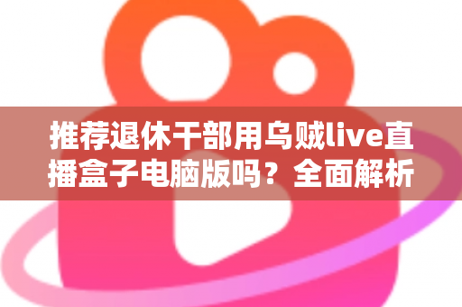 推荐退休干部用乌贼live直播盒子电脑版吗?全面解析助您理性选择 推荐退休干部用乌贼live直播盒子电脑版吗?全面解析助您理性选择