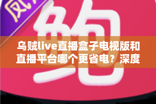 乌贼live直播盒子电视版和直播平台哪个更省电?深度功耗对比与实用省电指南 乌贼live直播盒子电视版和直播平台哪个更省电?深度功耗对比与实用省电指南