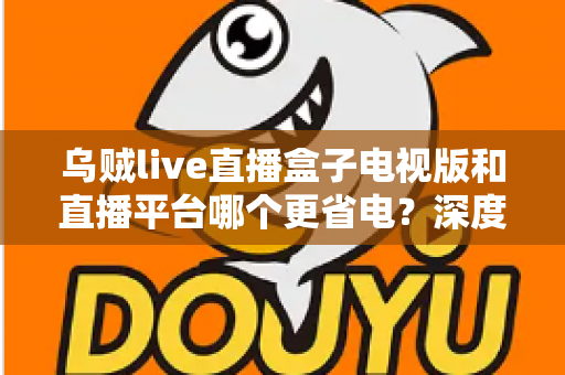 乌贼live直播盒子电视版和直播平台哪个更省电？深度功耗对比与实用省电指南
