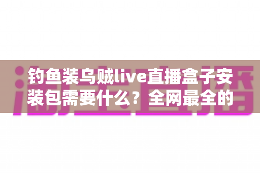 钓鱼装乌贼live直播盒子安装包需要什么?全网最全的安装条件与避坑指南 钓鱼装乌贼live直播盒子安装包需要什么?全网最全的安装条件与避坑指南