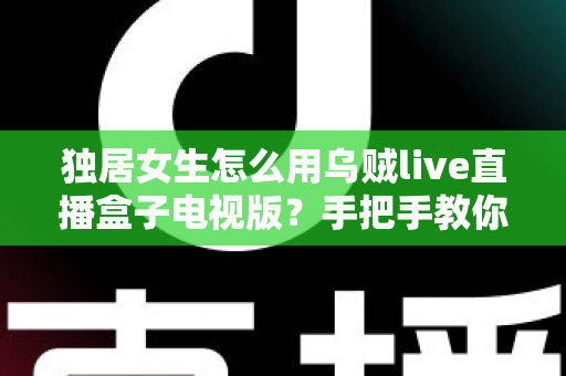 独居女生怎么用乌贼live直播盒子电视版?手把手教你安全安装、氛围观影与隐私防护全攻略 独居女生怎么用乌贼live直播盒子电视版?手把手教你安全安装、氛围观影与隐私防护全攻略
