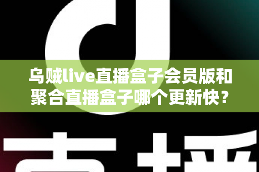 乌贼live直播盒子会员版和聚合直播盒子哪个更新快？深度对比分析与实用选购指南