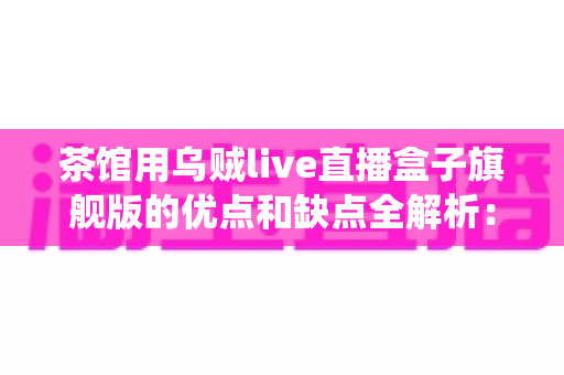 茶馆用乌贼live直播盒子旗舰版的优点和缺点全解析：传统茶空间转型直播营销的深度评测指南