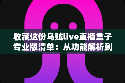 收藏这份乌贼live直播盒子专业版清单：从功能解析到使用指南的全方位实用攻略