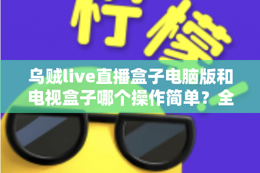 乌贼live直播盒子电脑版和电视盒子哪个操作简单？全面对比解析帮你轻松选对设备