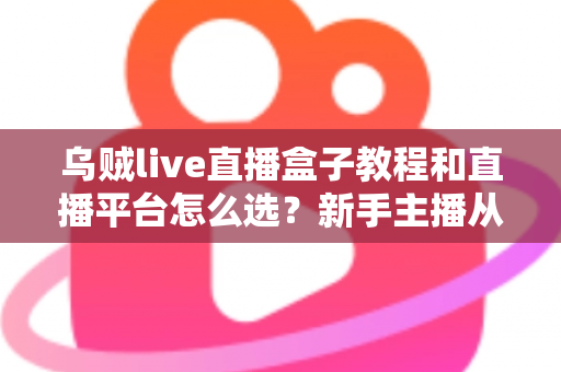 乌贼live直播盒子教程和直播平台怎么选？新手主播从设备到开播的全流程实用指南