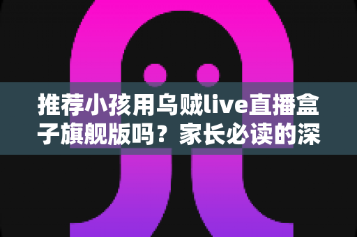 推荐小孩用乌贼live直播盒子旗舰版吗?家长必读的深度分析与安全建议 推荐小孩用乌贼live直播盒子旗舰版吗?家长必读的深度分析与安全建议