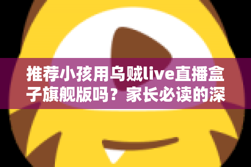 推荐小孩用乌贼live直播盒子旗舰版吗？家长必读的深度分析与安全建议