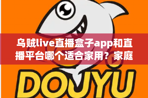 乌贼live直播盒子app和直播平台哪个适合家用？家庭观影方案全面对比与选购指南