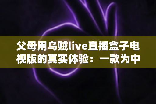 父母用乌贼live直播盒子电视版的真实体验:一款为中老年用户打造的电视直播软件深度测评 父母用乌贼live直播盒子电视版的真实体验:一款为中老年用户打造的电视直播软件深度测评
