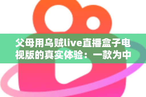 父母用乌贼live直播盒子电视版的真实体验：一款为中老年用户打造的电视直播软件深度测评