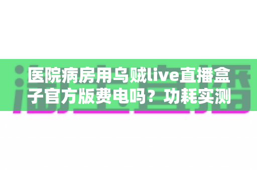 医院病房用乌贼live直播盒子官方版费电吗？功耗实测分析与超实用省电指南