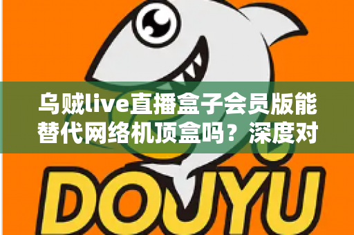 乌贼live直播盒子会员版能替代网络机顶盒吗?深度对比解析与实用选购指南 乌贼live直播盒子会员版能替代网络机顶盒吗?深度对比解析与实用选购指南