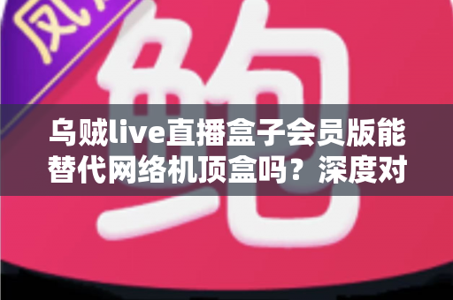 乌贼live直播盒子会员版能替代网络机顶盒吗？深度对比解析与实用选购指南