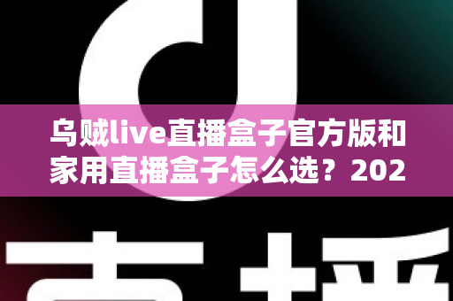 乌贼live直播盒子官方版和家用直播盒子怎么选？2025年最新选购指南助你一键避坑