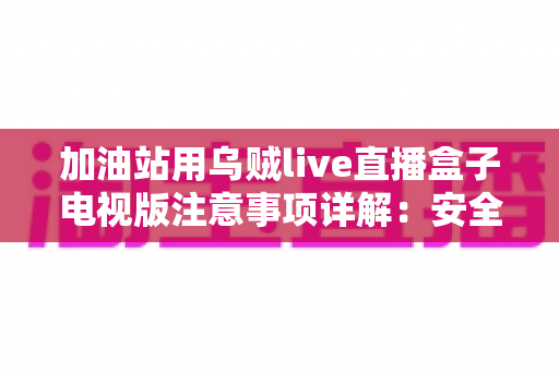 加油站用乌贼live直播盒子电视版注意事项详解：安全安装、合规使用与日常维护全攻略