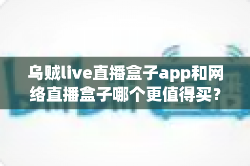 乌贼live直播盒子app和网络直播盒子哪个更值得买?一篇文章帮你彻底搞懂两者的区别与选购思路 乌贼live直播盒子app和网络直播盒子哪个更值得买?一篇文章帮你彻底搞懂两者的区别与选购思路