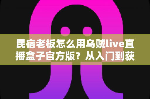 民宿老板怎么用乌贼live直播盒子官方版？从入门到获客的实战全攻略