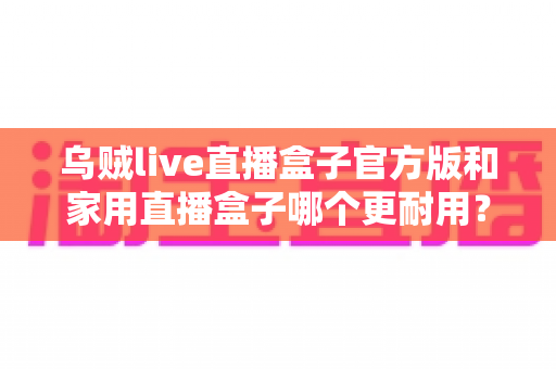 乌贼live直播盒子官方版和家用直播盒子哪个更耐用?一篇讲透选购与养护的实用指南 乌贼live直播盒子官方版和家用直播盒子哪个更耐用?一篇讲透选购与养护的实用指南