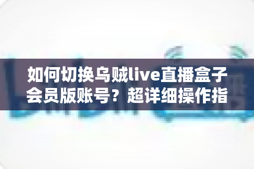 如何切换乌贼live直播盒子会员版账号?超详细操作指南与避坑技巧全解析 如何切换乌贼live直播盒子会员版账号?超详细操作指南与避坑技巧全解析