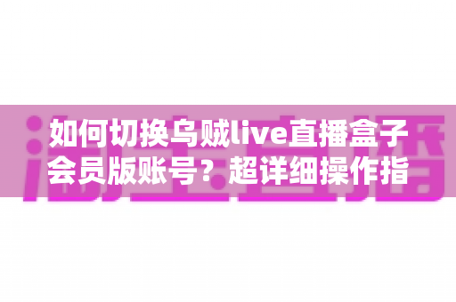 如何切换乌贼live直播盒子会员版账号？超详细操作指南与避坑技巧全解析