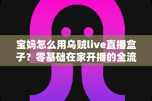 宝妈怎么用乌贼live直播盒子?零基础在家开播的全流程实用指南 宝妈怎么用乌贼live直播盒子?零基础在家开播的全流程实用指南