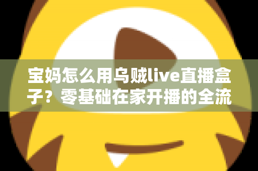 宝妈怎么用乌贼live直播盒子?零基础在家开播的全流程实用指南 宝妈怎么用乌贼live直播盒子?零基础在家开播的全流程实用指南