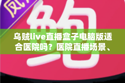 乌贼live直播盒子电脑版适合医院吗？医院直播场景、合规要点与落地建议全解析
