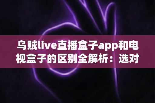 乌贼live直播盒子app和电视盒子的区别全解析：选对观影方案，畅享高清大屏新体验