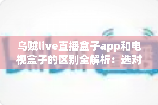 乌贼live直播盒子app和电视盒子的区别全解析：选对观影方案，畅享高清大屏新体验