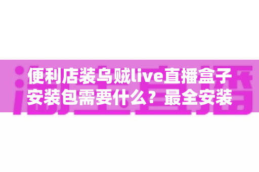 便利店装乌贼live直播盒子安装包需要什么？最全安装条件与步骤指南一文读懂